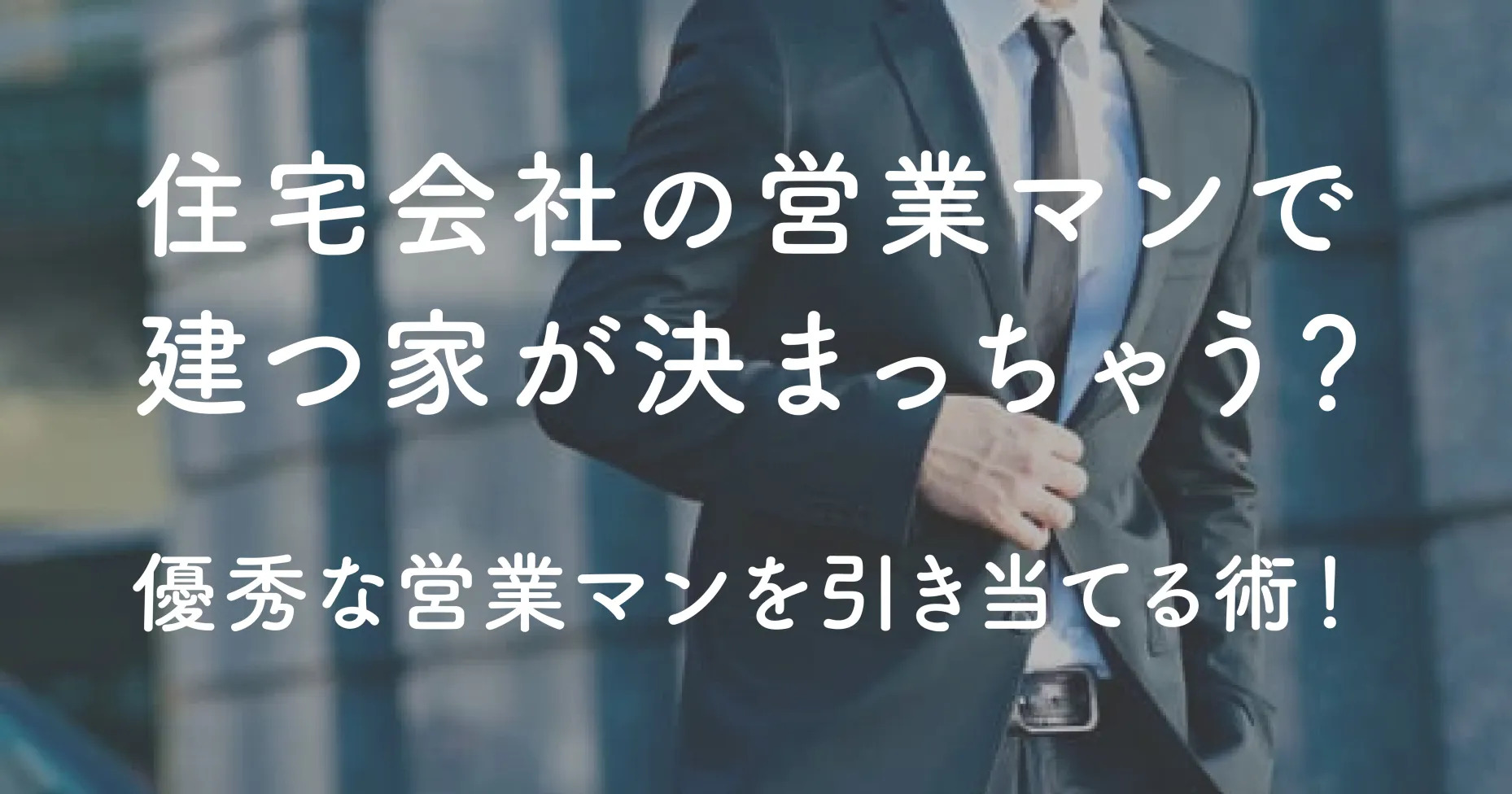 住宅会社の営業マンで建つ家が決まっちゃう？優秀な営業マンを引き当てる術！